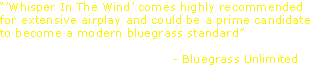 “’Whisper In The Wind’ comes highly recommended 
for extensive airplay and could be a prime candidate 
to become a modern bluegrass standard”

                                          - Bluegrass Unlimited