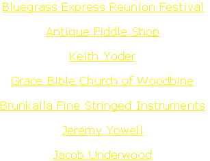 Bluegrass Express Reunion Festival

Antique Fiddle Shop

Keith Yoder

Grace Bible Church of Woodbine

Brunkalla Fine Stringed Instruments

Jeremy Yowell

Jacob Underwood