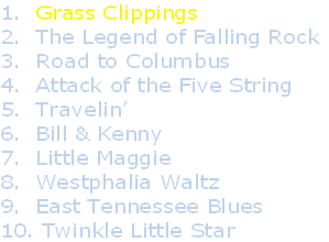 1.  Grass Clippings
2.  The Legend of Falling Rock
3.  Road to Columbus
4.  Attack of the Five String
5.  Travelin’
6.  Bill & Kenny
7.  Little Maggie
8.  Westphalia Waltz
9.  East Tennessee Blues
10. Twinkle Little Star
