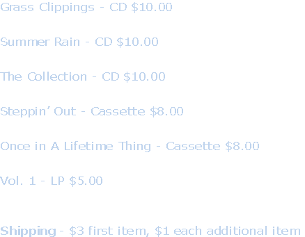 Grass Clippings - CD $10.00

Summer Rain - CD $10.00

The Collection - CD $10.00

Steppin’ Out - Cassette $8.00

Once in A Lifetime Thing - Cassette $8.00

Vol. 1 - LP $5.00



Shipping - $3 first item, $1 each additional item
