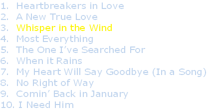 1.  Heartbreakers in Love
2.  A New True Love
3.  Whisper in the Wind
4.  Most Everything
5.  The One I’ve Searched For
6.  When it Rains
7.  My Heart Will Say Goodbye (In a Song)
8.  No Right of Way
9.  Comin’ Back in January
10. I Need Him