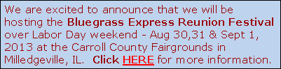 We are excited to announce that we will be
hosting the Bluegrass Express Reunion Festival
over Labor Day weekend - Aug 30,31 & Sept 1, 
2013 at the Carroll County Fairgrounds in 
Milledgeville, IL.  Click HERE for more information.