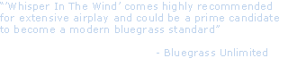 “’Whisper In The Wind’ comes highly recommended 
for extensive airplay and could be a prime candidate 
to become a modern bluegrass standard”

                                          - Bluegrass Unlimited